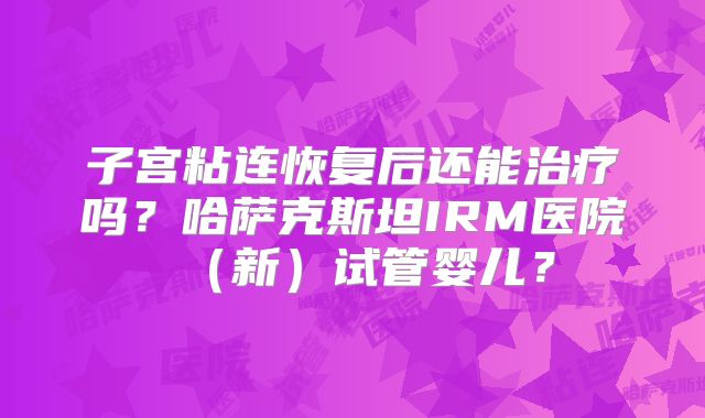 子宫粘连恢复后还能治疗吗？哈萨克斯坦IRM医院（新）试管婴儿？