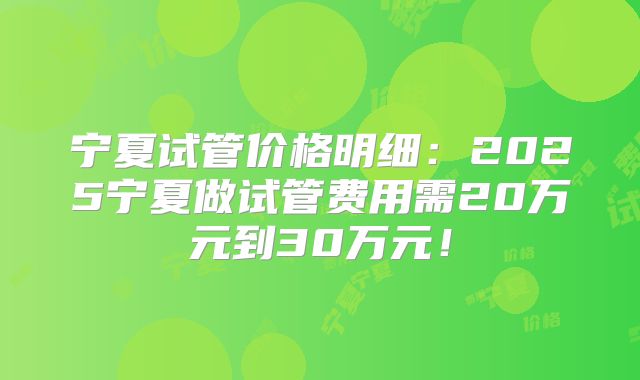 宁夏试管价格明细：2025宁夏做试管费用需20万元到30万元！