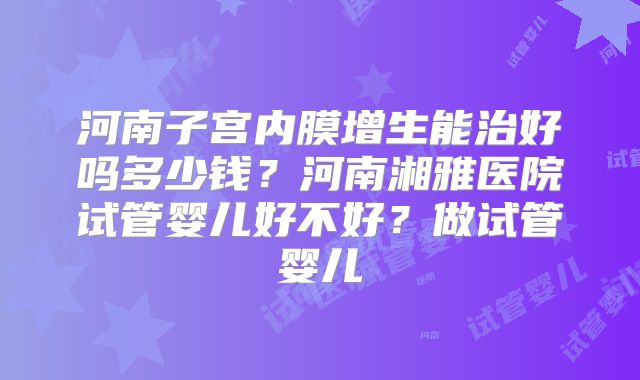 河南子宫内膜增生能治好吗多少钱？河南湘雅医院试管婴儿好不好？做试管婴儿