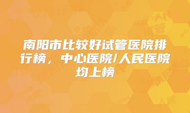 南阳市比较好试管医院排行榜，中心医院/人民医院均上榜
