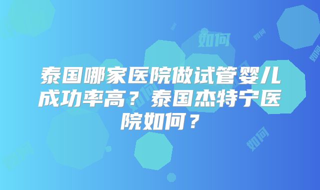 泰国哪家医院做试管婴儿成功率高？泰国杰特宁医院如何？