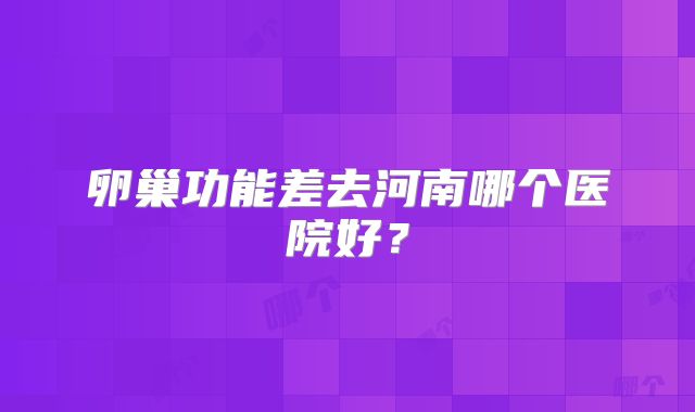 卵巢功能差去河南哪个医院好?