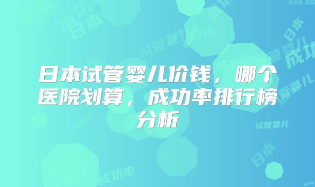 日本试管婴儿价钱,哪个医院划算,成功率排行榜分析