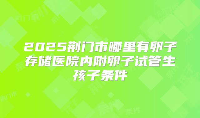 2025荆门市哪里有卵子存储医院内附卵子试管生孩子条件