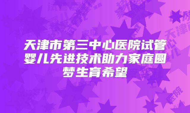 天津市第三中心医院试管婴儿先进技术助力家庭圆梦生育希望