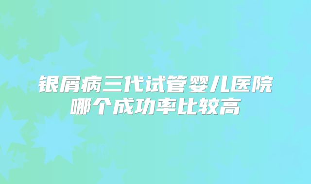 银屑病三代试管婴儿医院哪个成功率比较高