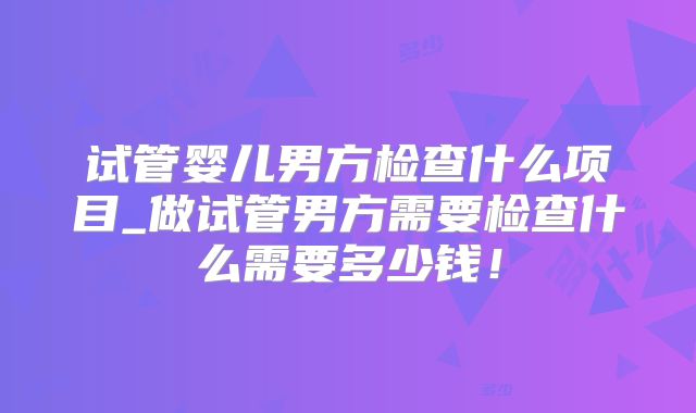 试管婴儿男方检查什么项目_做试管男方需要检查什么需要多少钱！