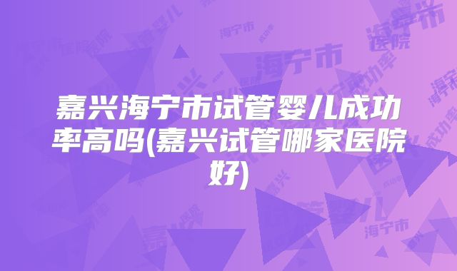 嘉兴海宁市试管婴儿成功率高吗(嘉兴试管哪家医院好)