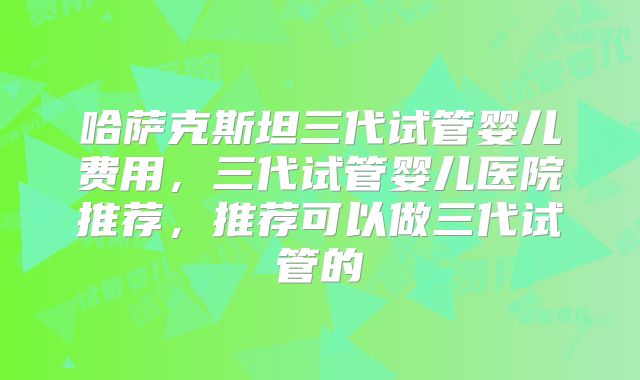 哈萨克斯坦三代试管婴儿费用，三代试管婴儿医院推荐，推荐可以做三代试管的