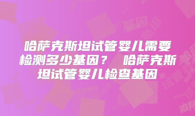 哈萨克斯坦试管婴儿需要检测多少基因？ 哈萨克斯坦试管婴儿检查基因