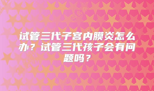 试管三代子宫内膜炎怎么办？试管三代孩子会有问题吗？