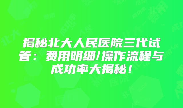 揭秘北大人民医院三代试管：费用明细/操作流程与成功率大揭秘！