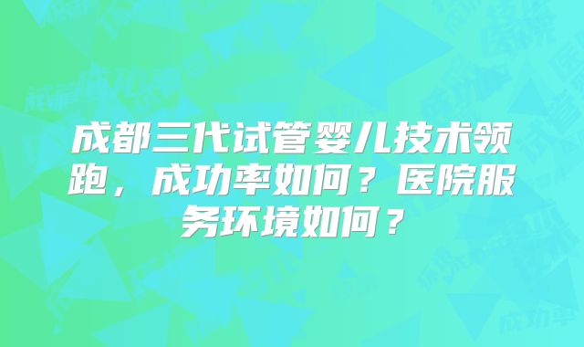 成都三代试管婴儿技术领跑，成功率如何？医院服务环境如何？