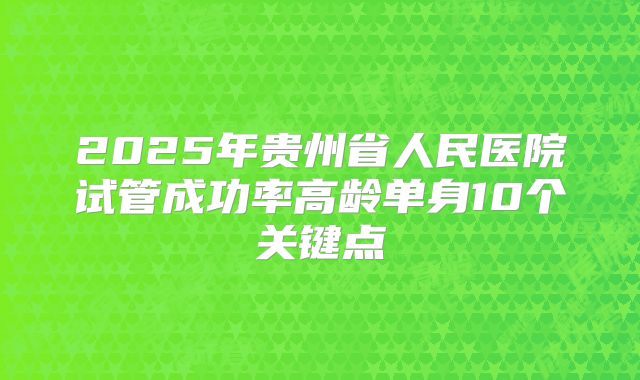 2025年贵州省人民医院试管成功率高龄单身10个关键点