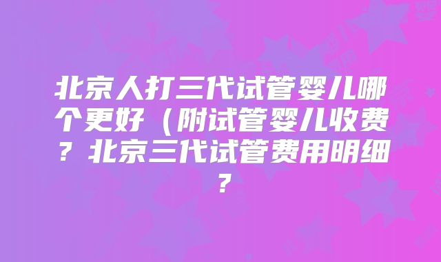 北京人打三代试管婴儿哪个更好（附试管婴儿收费？北京三代试管费用明细？