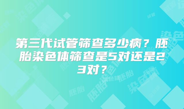 第三代试管筛查多少病?胚胎染色体筛查是5对还是23对?