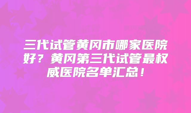 三代试管黄冈市哪家医院好?黄冈第三代试管最权威医院名单汇总!