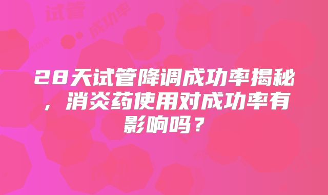 28天试管降调成功率揭秘，消炎药使用对成功率有影响吗？