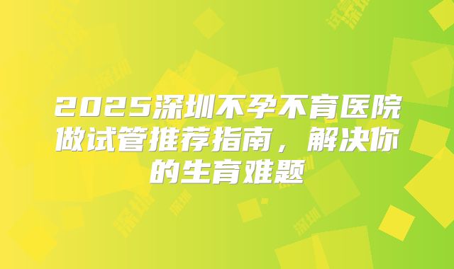 2025深圳不孕不育医院做试管推荐指南，解决你的生育难题