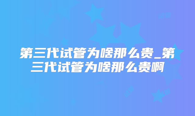 第三代试管为啥那么贵_第三代试管为啥那么贵啊