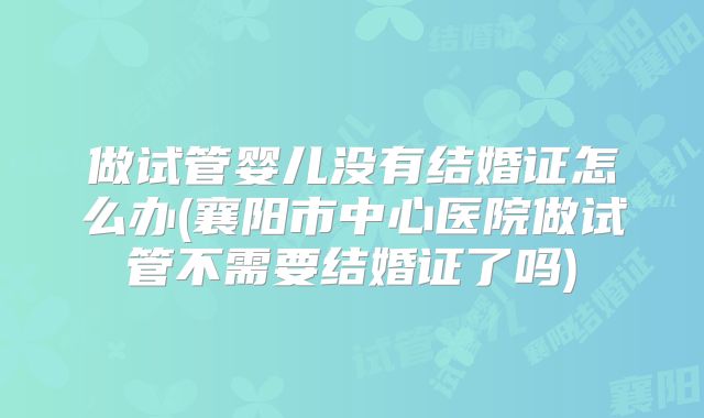 做试管婴儿没有结婚证怎么办(襄阳市中心医院做试管不需要结婚证了吗)