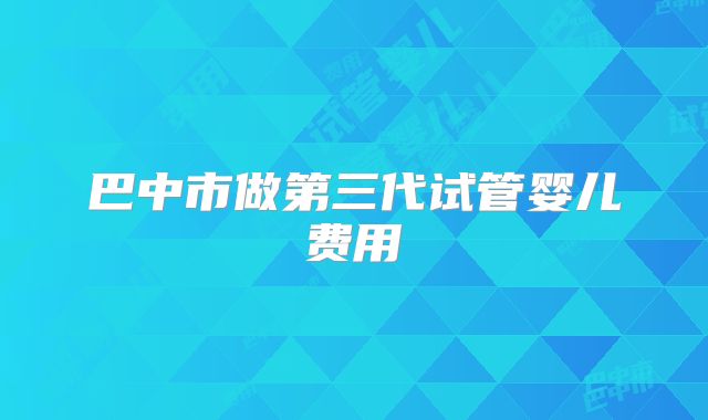 巴中市做第三代试管婴儿费用