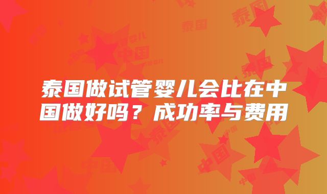 泰国做试管婴儿会比在中国做好吗？成功率与费用
