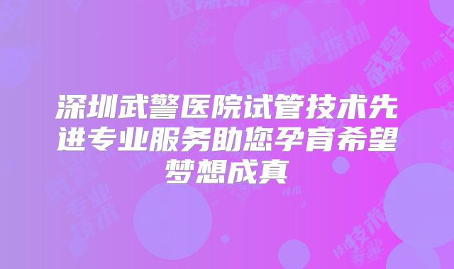 深圳武警医院试管技术先进专业服务助您孕育希望梦想成真