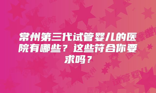 常州第三代试管婴儿的医院有哪些？这些符合你要求吗？
