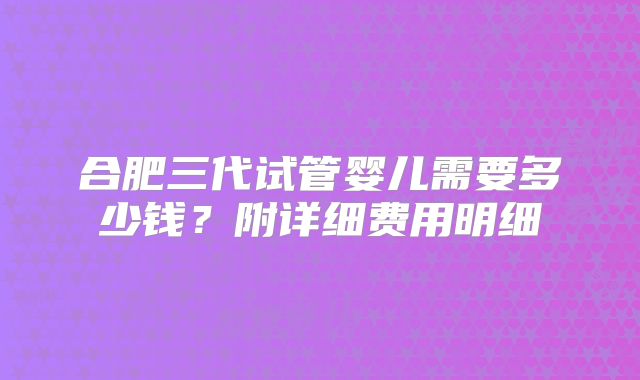 合肥三代试管婴儿需要多少钱?附详细费用明细