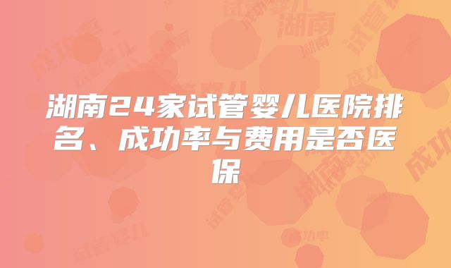 湖南24家试管婴儿医院排名、成功率与费用是否医保