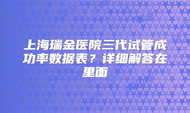 上海瑞金医院三代试管成功率数据表？详细解答在里面