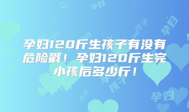孕妇120斤生孩子有没有危险戳！孕妇120斤生完小孩后多少斤！