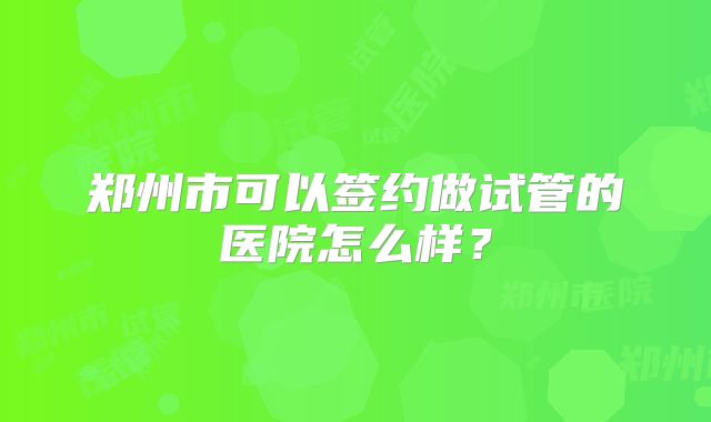 郑州市可以签约做试管的医院怎么样？