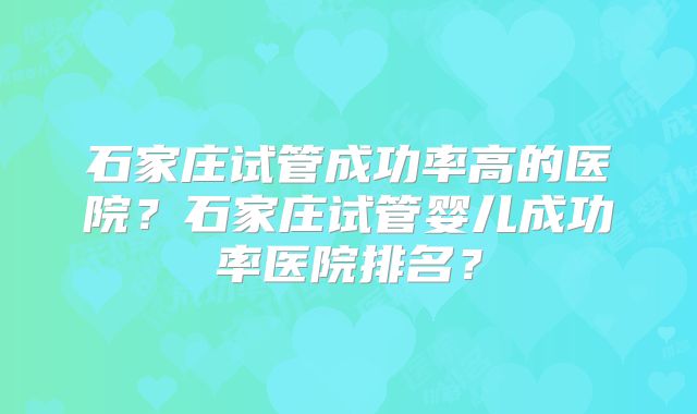 石家庄试管成功率高的医院？石家庄试管婴儿成功率医院排名？