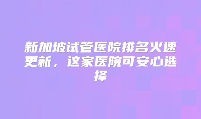 新加坡试管医院排名火速更新，这家医院可安心选择