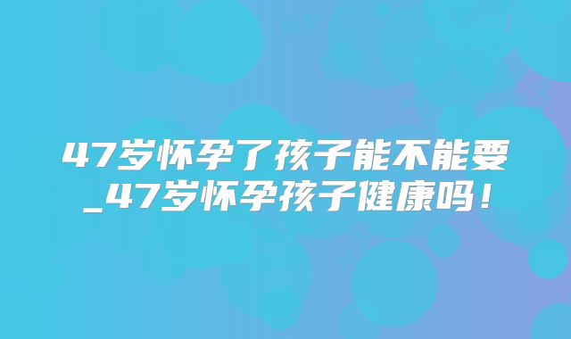 47岁怀孕了孩子能不能要_47岁怀孕孩子健康吗！