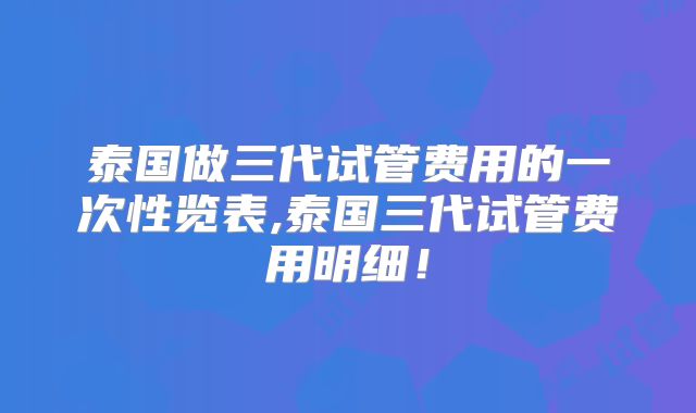 泰国做三代试管费用的一次性览表,泰国三代试管费用明细！