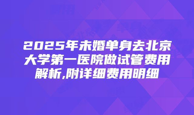 2025年未婚单身去北京大学第一医院做试管费用解析,附详细费用明细