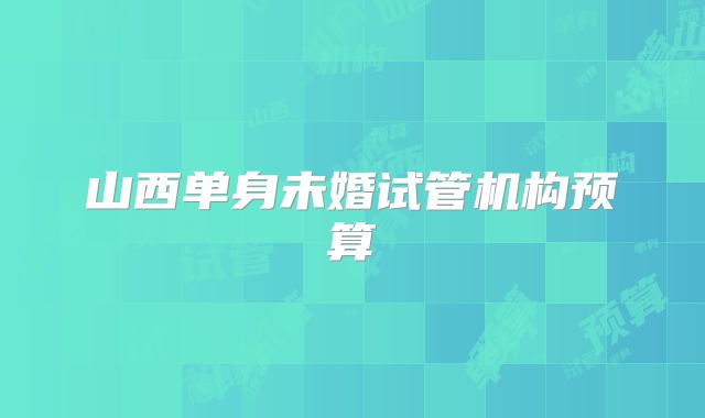 山西单身未婚试管机构预算
