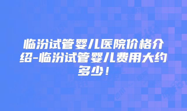 临汾试管婴儿医院价格介绍-临汾试管婴儿费用大约多少！