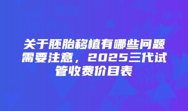 关于胚胎移植有哪些问题需要注意，2025三代试管收费价目表