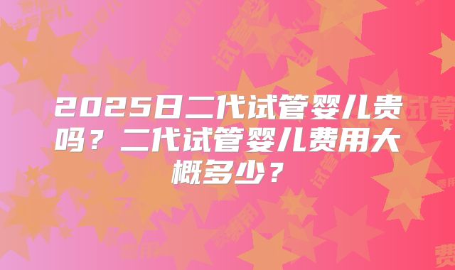 2025日二代试管婴儿贵吗？二代试管婴儿费用大概多少？