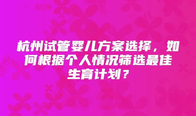 杭州试管婴儿方案选择，如何根据个人情况筛选最佳生育计划？