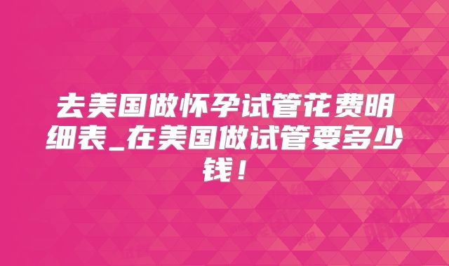 去美国做怀孕试管花费明细表_在美国做试管要多少钱！