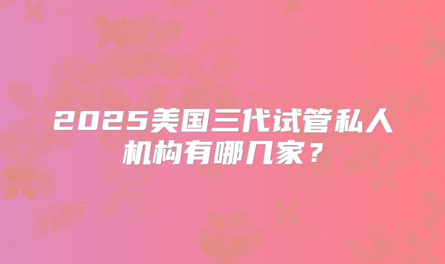 2025美国三代试管私人机构有哪几家？