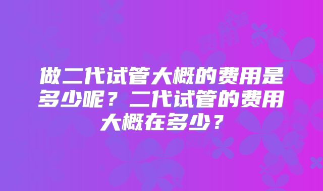 做二代试管大概的费用是多少呢？二代试管的费用大概在多少？