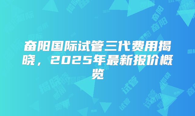 奋阳国际试管三代费用揭晓，2025年最新报价概览