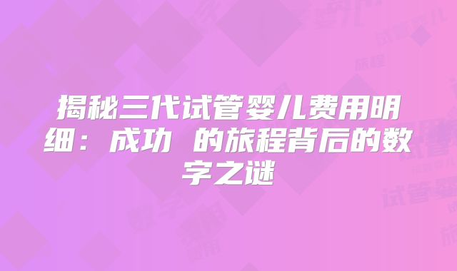 揭秘三代试管婴儿费用明细:成功 的旅程背后的数字之谜