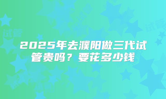 2025年去濮阳做三代试管贵吗？要花多少钱